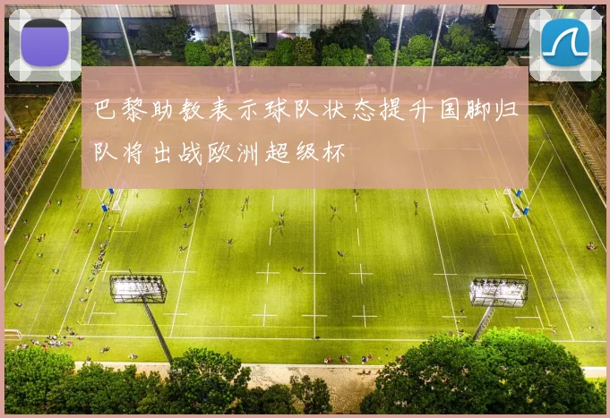 巴黎助教表示球队状态提升国脚归队将出战欧洲超级杯