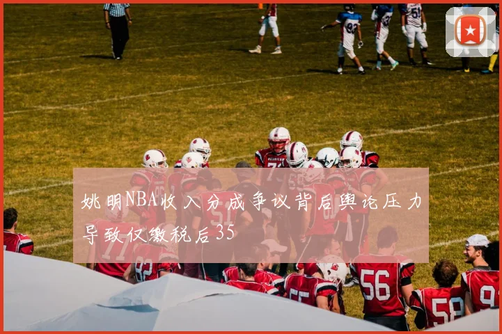 姚明NBA收入分成争议背后舆论压力导致仅缴税后35