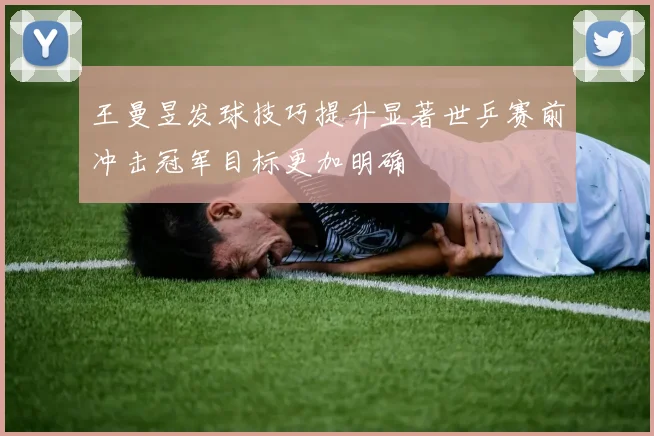 王曼昱发球技巧提升显著世乒赛前冲击冠军目标更加明确